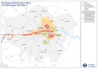 Paralympic Activity Impact Areas                                                                                                                                                                        Airport
                                                                                                                                                                                                                                       Railway Station
                               Thu 30th August 2012 (Day 1)                                                                                       M25                                                                                  Underground Station
                                                                                                                                                                                                                                   !
                                                                                                                                                                                                                                   (   Active Competition Venue
                                                                                                                                                                                                                                       Motorway




                                                                                                                      A1
                                                                                                       M1                                                                                                                              Main Road
                                                                                                                                                                                                                       M25
                                                                                                                                    High Barnet                Enfield Town                                                            Paralympic Route Network
                                   M25
                                                                                                                                                                                              M11                                      Road network high impact
                                                                                                                                                                                                                                       areas in vicinity of London




                                                                                                                                                        A10
                                                                                                                                                                                                                                       2012 competition venues,




                                                                                                              A4
                                                                                                                1
                                                                                                                                                                                                                                       cultural centres and
                                                                                                                                           06
                                                                                                                                         A4                               A406                                                         Paralympic Route Network
                                                                                                                                                                                                                                       Wider less intensive road
                                                                                                                                                                                                                                       network impact area of
                                                                                                                                                                                                            A12                        the London 2012 Games
                                                                                                                                          A1                                         2
                                                                                                                                                                                   A1                                   Romford        Greater London Authority


                               M40
                                                                       A40




                                                                                                                                                                                              A4
                                                                                                                  6
                                                                                                               40                                 St Pancras               !
                                                                                                                                                                           (




                                                                                                                                                                                                06
                                                                                                              A                                   International                Olympic Park                      A13
                                                                                   2




                                                                                                                                                                                             ExCeL
                                                                               A31




                                                                                                                           Paddington
                                                                                                                                                                                    !
                                                                                                                                                                                    (
                                                                                                                                                                               !
                                                                                                                                                                               (
                                                                                                                                                         North Greenwich
                                                                                                       M4             A4                                                                      Royal Artillery
                                                                                                                                                              Arena                      !
                                                                                                                                                                                         (
                                                A4                                                                                                                             !
                                                                                                                                                                               (                Barracks

                                                                                                                                                                                                     A2
                                                         Heathrow
                                                                                                                                                                   A205
                                                                                                        16
                                                                                                      A3                                                                                       A20
                                                                                                                                                                 Greenwich
                                                                                                                                                                    Park
                                                                                                             Kingston                                                                                                        M25
                                                                                                                                                  A23




                                                                                                                      A3
                                                      M3
                                                                                                                                                                    A232
                                                                                                                                                                                                     Orpington
                                                                                                                                                          East Croydon
                                                                                                                                                                                                     A21

                                                                               A3                                                                        A2
                                                M25                                                                                                        2
                                                                                                                                              3
                                                                                                                                            A2
                                                                                                               4
                                                                                                             A2




                               ´
Version 0.5 - November 2 011




                               0            2             4
                                                                                                                                           M23                                               M25                                                  Transport
                                    Kilometres
                               © Crown copyright and database rights 2011 Ordnance Survey 100035971
                                                                                                                                                                                                                                                  for London
 