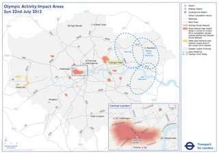Olympic Activity Impact Areas                                                                                                                                                                                                                                                  Airport
                                                                                                                                                                                                                                                                                                              Railway Station
                               Sun 22nd July 2012                                                                                                 M25                                                                                                                                                         Underground Station
                                                                                                                                                                                                                                                                                                          !
                                                                                                                                                                                                                                                                                                          (   Active Competition Venue
                                                                                                                                                                                                                                                                                                              Motorway




                                                                                                                      A1
                                                                                                       M1                                                                                                                                                                                                     Main Road
                                                                                                                                                                                                                                        M25
                                                                                                                                    High Barnet                Enfield Town                                                                                                                                   Olympic Route Network
                                   M25
                                                                                                                                                                                               M11                                                                                                            Road network high impact
                                                                                                                                                                                                                                                                                                              areas in vicinity of London




                                                                                                                                                        A10
                                                                                                                                                                                                                                                                                                              2012 competition venues,




                                                                                                              A4
                                                                                                                1
                                                                                                                                                                                                                                                                                                              cultural centres and Olympic
                                                                                                                                           06
                                                                                                                                         A4                               A406                                                                                                                                Route Network
                                                                                                                                                                                                                                                                                                              Wider less intensive road
                                                                                                                                                                                                                                                                                                              network impact area of
                                                                                                                                                                                                                       A12                                                                                    the London 2012 Games
                                                                                                                                          A1
                                                                                                                                                                                 2                                                              Romford                                                       Greater London Authority
                                                                                                                                                                               A1
                                                                                                                                                                                                    Morning                             Midday -                                                              Area Visited by
                                                                                                                                                                                                                                          Early                                                               Olympic Torch Relay
                               M40                                                                                                                                                                                                      Afternoon
                                                                       A40




                                                                                                                                                                                               A4
                                                                                                                  6
                                                                                                               40                                 St Pancras               !
                                                                                                                                                                           (




                                                                                                                                                                                                 06
                                                                                                              A                                   International                Olympic Park
                                                                                                                                                                                                                                        A13
                                                                                  2
                                                                               A31




                                                                                                                           Paddington


                                                                                                       M4             A4                                                                                                      Late
                                                A4                                                                                                                                                                         Afternoon

                                                                                                                                                                                                        A2
                                                         Heathrow
                                                                                                                                                                   A205
                                                                                                        16
                                                                                                      A3                                                                                            A20


                                                                                                             Kingston                                                                                                                                   M25
                                                                                                                                                  A23




                                                                                                                                                                                 Central London                                              NR
                                                                                                                                                                                                                                                       OA
                                                                                                                                                                                                                                                            D                          0            500
                                                                                                                      A3                                                                                                            E   US TO                                              Metres
                                                      M3
                                                                                                                                                                    A232




                                                                                                                                                                                                               BAK
                                                                                                                                                                                                                   ER ST




                                                                                                                                                                                                                                                                             KI N
                                                                                                                                                          East Croydon




                                                                                                                                                                                                                                                                                  GS
                                                                                                                                                                                           Paddington




                                                                                                                                                                                                                                                                                     WA
                                                                                                                                                                                                                                                                                       Y
                                                                                                                                                                                                   AD                    R   D ST
                                                                                                                                                                                         TER R
                                                                                                                                                                                               O                    OXFO                                                                  K MENT
                                                                                                                                                                                      SWA                                                                                              BAN
                                                                                                                                                                                  BAY
                                                                               A3                                                                        A2                                                                                                                   A
                                                                                                                                                                                                                                                                                  EM




                                                                                                                                                                                                                                                                         R I
                                                M25                                                                                                        2                                                 PA                                    Y




                                                                                                                                                                                                                                                                      TO
                                                                                                                                                                                                                                                ILL
                                                                                                                                                                                                               RK                           D




                                                                                                                                                                                                                                                                     VIC
                                                                                                                                                                                                                                       CA
                                                                                                                                              3




                                                                                                                                                                                                                LA
                                                                                                                                            A2




                                                                                                                                                                                                                                   C
                                                                                                                                                                                                                   N            PI
                                                                                                               4




                                                                                                                                                                                                                     E
                                                                                                             A2




                               ´                                                                                                                                                                                                                                           Westminster
                                                                                                                                                                                                        RD




                                                                                                                                                                                                               Hyde Park
Version 0.5 - November 2 011




                                                                                                                                                                                                      N
                                                                                                                                                                                                    TO




                               0            2             4                                                                                                                                                    Corner                                            T
                                                                                                                                                                                                                                                            AS
                                                                                                                                                                                                                                                                                                                         Transport
                                                                                                                                                                                                  P
                                                                                                                                                                                                 M                                                     RI
                                                                                                                                           M23                                                RO                                                V ICTO
                                                                                                                                                                                             B
                                    Kilometres
                               © Crown copyright and database rights 2011 Ordnance Survey 100035971
                                                                                                                                                                                                                Victoria                                                                                                 for London
 