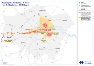 Paralympic Activity Impact Areas                                                                                                                                                                        Airport
                                                                                                                                                                                                                                       Railway Station
                               Mon 3rd September 2012 (Day 5)                                                                                     M25                                                                                  Underground Station
                                                                                                                                                                                                                                   !
                                                                                                                                                                                                                                   (   Active Competition Venue
                                                                                                                                                                                                                                       Motorway




                                                                                                                      A1
                                                                                                       M1                                                                                                                              Main Road
                                                                                                                                                                                                                       M25
                                                                                                                                    High Barnet                Enfield Town                                                            Paralympic Route Network
                                   M25
                                                                                                                                                                                              M11                                      Road network high impact
                                                                                                                                                                                                                                       areas in vicinity of London




                                                                                                                                                        A10
                                                                                                                                                                                                                                       2012 competition venues,




                                                                                                              A4
                                                                                                                1
                                                                                                                                                                                                                                       cultural centres and
                                                                                                                                           06
                                                                                                                                         A4                               A406                                                         Paralympic Route Network
                                                                                                                                                                                                                                       Wider less intensive road
                                                                                                                                                                                                                                       network impact area of
                                                                                                                                                                                                            A12                        the London 2012 Games
                                                                                                                                          A1                                         2
                                                                                                                                                                                   A1                                   Romford        Greater London Authority


                               M40
                                                                       A40




                                                                                                                                                                                              A4
                                                                                                                  6
                                                                                                               40                                 St Pancras               !
                                                                                                                                                                           (




                                                                                                                                                                                                06
                                                                                                              A                                   International                Olympic Park                      A13
                                                                                   2




                                                                                                                                                                                             ExCeL
                                                                               A31




                                                                                                                           Paddington
                                                                                                                                                                                    !
                                                                                                                                                                                    (
                                                                                                                                                                               !
                                                                                                                                                                               (
                                                                                                                                                         North Greenwich
                                                                                                       M4             A4                                                                      Royal Artillery
                                                                                                                                                              Arena                      !
                                                                                                                                                                                         (
                                                A4                                                                                                                             !
                                                                                                                                                                               (                Barracks

                                                                                                                                                                                                     A2
                                                         Heathrow
                                                                                                                                                                   A205
                                                                                                        16
                                                                                                      A3                                                                                       A20
                                         Towards Weymouth                                                                                                        Greenwich
                                            and Portland                                                                                                            Park
                                                                                                             Kingston                                                                                                        M25
                                                                                                                                                  A23




                                                                                                                      A3
                                                      M3
                                                                                                                                                                    A232
                                                                                                                                                                                                     Orpington
                                                                                                                                                          East Croydon
                                                                                                                                                                                                     A21

                                                                               A3                                                                        A2
                                                M25                                                                                                        2
                                                                                                                                              3
                                                                                                                                            A2
                                                                                                               4
                                                                                                             A2




                               ´
Version 0.5 - November 2 011




                               0            2             4
                                                                                                                                           M23                                               M25                                                  Transport
                                    Kilometres
                               © Crown copyright and database rights 2011 Ordnance Survey 100035971
                                                                                                                                                                                                                                                  for London
 