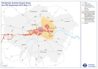 Paralympic Activity Impact Areas                                                                                                                                                                             Airport
                                                                                                                                                                                                                                            Railway Station
                               Sun 9th September 2012 (Day 11)                                                                                         M25                                                                                  Underground Station
                                                                                                                                                                                                                                        !
                                                                                                                                                                                                                                        (   Active Competition Venue
                                                                                                                                                                                                                                            Motorway




                                                                                                                      A1
                                                                                                       M1                                                                                                                                   Main Road
                                                                                                                                                                                                                            M25
                                                                                                                                    High Barnet                     Enfield Town                                                            Paralympic Route Network
                                   M25
                                                                                                                                                                                                   M11                                      Road network high impact
                                                                                                                                                                                                                                            areas in vicinity of London




                                                                                                                                                             A10
                                                                                                                                                                                                                                            2012 competition venues,




                                                                                                              A4
                                                                                                                1
                                                                                                                                                                                                                                            cultural centres and
                                                                                                                                               06
                                                                                                                                             A4                                A406                                                         Paralympic Route Network
                                                                                                                                                                                                                                            Wider less intensive road
                                                                                                                                                                                                                                            network impact area of
                                                                                                                                                                                                                A12                         the London 2012 Games
                                                                                                                                             A1                                         2
                                                                                                                                                                                      A1                                     Romford        Greater London Authority
                                                                                                                                                                                                                                            Marathon
                               M40                                                                                                      The Mall
                                                                       A40




                                                                                                                                                                                                   A4
                                                                                                                  6
                                                                                                               40                                      St Pancras               !
                                                                                                                                                                                (




                                                                                                                                                                                                     06
                                                                                                              A                                        International                Olympic Park                      A13
                                                                                   2
                                                                               A31




                                                                                                                           Paddington
                                                                                                                                                   !
                                                                                                                                                   (

                                                                                                       M4             A4
                                                A4

                                                                                                                                                                                                          A2
                                                         Heathrow
                                                                                                                                                                        A205
                                                                                                        16
                                                                                                      A3                                                                                            A20


                                                                                                             Kingston                                                                                                             M25
                                                                                                                                                       A23




                                                                                                                      A3
                                                      M3
                                                                                                                                                                         A232
                                                                                                                                                                                                          Orpington
                                                                                                                                                               East Croydon
                                                                                                                                                                                                          A21

                                                                               A3                                                                             A2
                                                M25                                                                                                             2
                                                                                                                                                 3
                                                                                                                                               A2
                                                                                                               4
                                                                                                             A2




                               ´
Version 0.5 - November 2 011




                               0            2             4
                                                                                                                                              M23                                              M25                                                     Transport
                                    Kilometres
                               © Crown copyright and database rights 2011 Ordnance Survey 100035971
                                                                                                                                                                                                                                                       for London
 