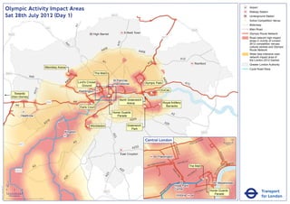 Olympic Activity Impact Areas                                                                                                                                                                                                                                                                   Airport
                                                                                                                                                                                                                                                                                                                               Railway Station
                               Sat 28th July 2012 (Day 1)                                                                                                      M25                                                                                                                                                             Underground Station
                                                                                                                                                                                                                                                                                                                           !
                                                                                                                                                                                                                                                                                                                           (   Active Competition Venue
                                                                                                                                                                                                                                                                                                                               Motorway




                                                                                                                              A1
                                                                                                       M1                                                                                                                                                                                                                      Main Road
                                                                                                                                                                                                                                                       M25
                                                                                                                                              High Barnet                   Enfield Town                                                                                                                                       Olympic Route Network
                                   M25
                                                                                                                                                                                                              M11                                                                                                              Road network high impact
                                                                                                                                                                                                                                                                                                                               areas in vicinity of London




                                                                                                                                                                     A10
                                                                                                                                                                                                                                                                                                                               2012 competition venues,




                                                                                                                  A4
                                                                                                                    1
                                                                                                                                                                                                                                                                                                                               cultural centres and Olympic
                                                                                                                                                        06
                                                                                                                                                      A4                              A406                                                                                                                                     Route Network
                                                                                                                                                                                                                                                                                                                               Wider less intensive road
                                                                                                                                                                                                                                                                                                                               network impact area of
                                                                                                                                                                                                                                         A12                                                                                   the London 2012 Games
                                                                                                                                                      A1                                          2
                                                                                                                                                                                                A1                                                             Romford                                                         Greater London Authority
                                                                                                      Wembley Arena
                                                                                                                                                                                                                                                                                                                               Cycle Road Race
                               M40                                                                                     !
                                                                                                                       (                        The Mall
                                                                       A40




                                                                                                                                                                                                              A4
                                                                                                                          6
                                                                                                                       40                                      St Pancras               !
                                                                                                                                                                                        (




                                                                                                                                                                                                                06
                                                                                                                      A            Lord's Cricket                                           Olympic Park                                   A13
                                                                                                                                                  !            International
                                                                                                                                      Ground      (
                                                                                  2




                                                                                                                                                                                                              ExCeL
                                                                               A31




                                                                                                                                   Paddington
                                          Towards                                                                                                                                                 !
                                                                                                                                                                                                  (
                                                                                                                                                           !
                                                                                                                                                           (
                                                                                                                                                           !
                                                                                                                                                           (                                !
                                                                                                                                                                                            (
                                         Eton Dorney
                                                                                                                                                                      North Greenwich
                                                                                                       M4                     A4                                                                                 Royal Artillery
                                                                                                                                            !
                                                                                                                                            (                              Arena                          !
                                                                                                                                                                                                          (
                                                A4                                                                                                                                          !
                                                                                                                                                                                            (                      Barracks
                                                                                                                                    Earls Court
                                                                                                                                                               Horse Guards                                                A2
                                                         Heathrow                                                                                                 Parade
                                                                                                                                                                          A205
                                                                                                        16
                                                                                                      A3                                                                                                          A20
                                                                                                                                         ! Wimbledon
                                                                                                                                         (                                    Greenwich
                                                                                                                                                                                 Park
                                                                                                                  Kingston                                                                                                                                             M25
                                                                                                                                                               A23




                                                                                                                                                                                             Central London                                                NR
                                                                                                                                                                                                                                                                      OA
                                                                                                                                                                                                                                                                           D                            0            500
                                                                                                                              A3                                                                                                                  E   US TO
                                                      M3                                                                                                                                                                                                                                                    Metres

                                                                                                                                                                                 A232




                                                                                                                                                                                                                                BAK
                                                                                                                                                                                                                                    E
                                                                                                                                                                                                                                  R ST




                                                                                                                                                                                                                                                                                              KI N
                                                                                                                                                                       East Croydon




                                                                                                                                                                                                                                                                                                   GS
                                                                                                                                                                                                         Paddington




                                                                                                                                                                                                                                                                                                      WA
                                                                                                                                                                                                                                                                                                        Y
                                                                                                                                                                                                                 AD                    R   D ST
                                                                                                                                                                                                       TER R
                                                                                                                                                                                                             O                    OXFO                                                                     K MENT
                                                                                                                                                                                                    SWA                                                                                                 BAN
                                                                                                                                                                                                BAY
                                                                               A3                                                                                     A2
                                                                                                                                                                                                                                                  The Mall                                     A
                                                                                                                                                                                                                                                                                                   EM




                                                                                                                                                                                                                                                                                          R I
                                                M25                                                                                                                     2                                                  PA                                     Y




                                                                                                                                                                                                                                                                                       TO
                                                                                                                                                                                                                                                               ILL
                                                                                                                                                                                                                             RK                            D




                                                                                                                                                                                                                                                                                      VIC
                                                                                                                                                                                                                                                      CA
                                                                                                                                                          3




                                                                                                                                                                                                                                LA
                                                                                                                                                        A2




                                                                                                                                                                                                                                                  C
                                                                                                                                                                                                                                   N           PI
                                                                                                                   4




                                                                                                                                                                                                                                    E
                                                                                                                 A2




                               ´                                                                                                                                                                                                                                                            Westminster
                                                                                                                                                                                                                      RD




                                                                                                                                                                                                                                Hyde Park
Version 0.5 - November 2 011




                                                                                                                                                                                                                    N
                                                                                                                                                                                                                  TO




                               0            2             4                                                                                                                                                                     Corner                                          T
                                                                                                                                                                                                                                                                           AS
                                                                                                                                                                                                                                                                                                                                          Transport
                                                                                                                                                                                                                P
                                                                                                                                                       M23                                                     M
                                                                                                                                                                                                                                                               V ICTO
                                                                                                                                                                                                                                                                      RI            Horse Guards
                                                                                                                                                                                                            RO
                                                                                                                                                                                                           B                                                                           Parade
                                    Kilometres
                               © Crown copyright and database rights 2011 Ordnance Survey 100035971
                                                                                                                                                                                                                                 Victoria                                                                                                 for London
 