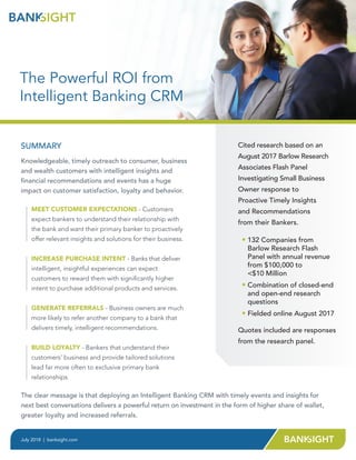 SUMMARY
Knowledgeable, timely outreach to consumer, business
and wealth customers with intelligent insights and
financial recommendations and events has a huge
impact on customer satisfaction, loyalty and behavior.
MEET CUSTOMER EXPECTATIONS - Customers
expect bankers to understand their relationship with
the bank and want their primary banker to proactively
offer relevant insights and solutions for their business.
INCREASE PURCHASE INTENT - Banks that deliver
intelligent, insightful experiences can expect
customers to reward them with significantly higher
intent to purchase additional products and services.
GENERATE REFERRALS - Business owners are much
more likely to refer another company to a bank that
delivers timely, intelligent recommendations.
BUILD LOYALTY - Bankers that understand their
customers’ business and provide tailored solutions
lead far more often to exclusive primary bank
relationships.
July 2018 | banksight.com
Cited research based on an
August 2017 Barlow Research
Associates Flash Panel
Investigating Small Business
Owner response to
Proactive Timely Insights
and Recommendations
from their Bankers.
• 132 Companies from
Barlow Research Flash
Panel with annual revenue
from $100,000 to
$10 Million
• Combination of closed-end
and open-end research
questions
• Fielded online August 2017
The clear message is that deploying an Intelligent Banking CRM with timely events and insights for
next best conversations delivers a powerful return on investment in the form of higher share of wallet,
greater loyalty and increased referrals.
The Powerful ROI from
Intelligent Banking CRM
Quotes included are responses
from the research panel.
 