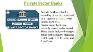 Private Sector Banks
Private banks are banks
owned by either the individual
or a general partner(s) with
limited partner(s).
Private sector banks are
privately owned and operated.
These banks include the largest
banks in the country, including
ICICI Bank, HDFC Bank, and
Axis Bank.
 