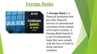 Foreign Banks
A Foreign Bank is a
financial institution that
provides financial
services to international
consumers from outside
of its native country. A
Foreign Bank branch is
a sort of international
bank that must comply
with the laws of both its
home and host
countries.
 