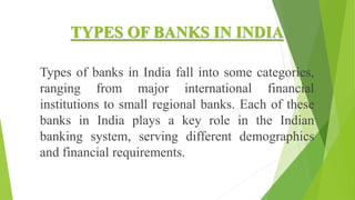 TYPES OF BANKS IN INDIA
Types of banks in India fall into some categories,
ranging from major international financial
institutions to small regional banks. Each of these
banks in India plays a key role in the Indian
banking system, serving different demographics
and financial requirements.
 