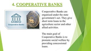 4. COOPERATIVE BANKS
Cooperative Banks are
organised under the state
government’s act. They give
short term loans to the
agriculture sector and other
allied activities.
The main goal of
Cooperative Banks is to
promote social welfare by
providing concessional
loans.
 