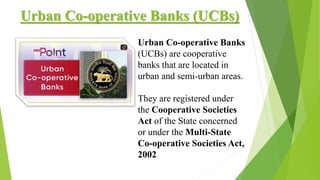 Urban Co-operative Banks (UCBs)
Urban Co-operative Banks
(UCBs) are cooperative
banks that are located in
urban and semi-urban areas.
They are registered under
the Cooperative Societies
Act of the State concerned
or under the Multi-State
Co-operative Societies Act,
2002
 