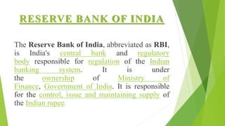 RESERVE BANK OF INDIA
The Reserve Bank of India, abbreviated as RBI,
is India's central bank and regulatory
body responsible for regulation of the Indian
banking system. It is under
the ownership of Ministry of
Finance, Government of India. It is responsible
for the control, issue and maintaining supply of
the Indian rupee.
 