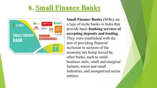 6. Small Finance Banks
Small Finance Banks (SFBs) are
a type of niche banks in India that
provide basic banking services of
accepting deposits and lending.
They were established with the
aim of providing financial
inclusion to sections of the
economy not being served by
other banks, such as small
business units, small and marginal
farmers, micro and small
industries, and unorganized sector
entities.
 