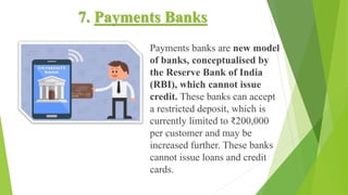 7. Payments Banks
Payments banks are new model
of banks, conceptualised by
the Reserve Bank of India
(RBI), which cannot issue
credit. These banks can accept
a restricted deposit, which is
currently limited to ₹200,000
per customer and may be
increased further. These banks
cannot issue loans and credit
cards.
 