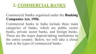 2. COMMERCIAL BANKS
Commercial banks organised under the Banking
Companies Act, 1956.
Commercial banks in India include three main
categories of banks, which are public sector
banks, private sector banks, and foreign banks.
These are the major deposit-taking institutions in
the entire country. Below, we will take a closer
look at the types of commercial banks.
 