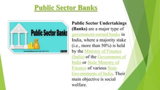 Public Sector Banks
Public Sector Undertakings
(Banks) are a major type of
government-owned banks in
India, where a majority stake
(i.e., more than 50%) is held
by the Ministry of Finance
(India) of the Government of
India or State Ministry of
Finance of various State
Governments of India. Their
main objective is social
welfare.
 