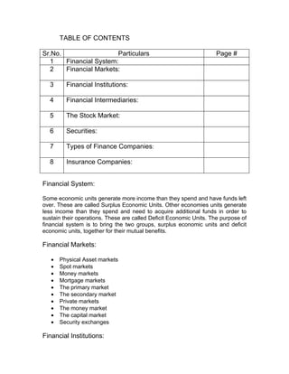 TABLE OF CONTENTS

Sr.No.                  Particulars                                 Page #
  1    Financial System:
  2    Financial Markets:

  3      Financial Institutions:

  4      Financial Intermediaries:

  5      The Stock Market:

  6      Securities:

  7      Types of Finance Companies:

  8      Insurance Companies:


Financial System:

Some economic units generate more income than they spend and have funds left
over. These are called Surplus Economic Units. Other economies units generate
less income than they spend and need to acquire additional funds in order to
sustain their operations. These are called Deficit Economic Units. The purpose of
financial system is to bring the two groups, surplus economic units and deficit
economic units, together for their mutual benefits.

Financial Markets:

   •   Physical Asset markets
   •   Spot markets
   •   Money markets
   •   Mortgage markets
   •   The primary market
   •   The secondary market
   •   Private markets
   •   The money market
   •   The capital market
   •   Security exchanges

Financial Institutions:
 