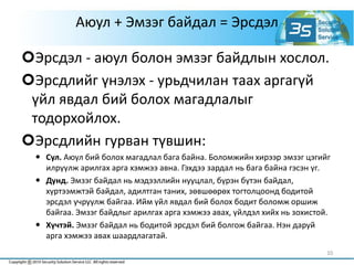 Аюул + Эмзэг байдал = Эрсдэл
Эрсдэл - аюул болон эмзэг байдлын хослол.
Эрсдлийг үнэлэх - урьдчилан таах аргагүй
үйл явдал бий болох магадлалыг
тодорхойлох.
Эрсдлийн гурван түвшин:
 Сул. Аюул бий болох магадлал бага байна. Боломжийн хирээр эмзэг цэгийг
илрүүлж арилгах арга хэмжээ авна. Гэхдээ зардал нь бага байна гэсэн үг.
 Дунд. Эмзэг байдал нь мэдээллийн нууцлал, бүрэн бүтэн байдал,
хүртээмжтэй байдал, адилтган таних, зөвшөөрөх тогтолцоонд бодитой
эрсдэл учруулж байгаа. Ийм үйл явдал бий болох бодит боломж оршиж
байгаа. Эмзэг байдлыг арилгах арга хэмжээ авах, үйлдэл хийх нь зохистой.
 Хүчтэй. Эмзэг байдал нь бодитой эрсдэл бий болгож байгаа. Нэн даруй
арга хэмжээ авах шаардлагатай.
10
 