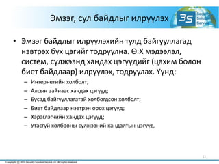 Эмзэг, сул байдлыг илрүүлэх
• Эмзэг байдлыг илрүүлэхийн тулд байгууллагад
нэвтрэх бүх цэгийг тодруулна. Ө.Х мэдээлэл,
систем, сүлжээнд хандах цэгүүдийг (цахим болон
биет байдлаар) илрүүлэх, тодруулах. Үүнд:
– Интернетийн холболт;
– Алсын зайнаас хандах цэгүүд;
– Бусад байгууллагатай холбогдсон холболт;
– Биет байдлаар нэвтрэн орох цэгүүд;
– Хэрэглэгчийн хандах цэгүүд;
– Утасгүй холбооны сүлжээний хандалтын цэгүүд.
11
 