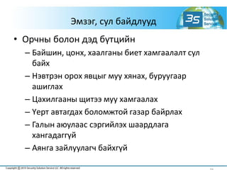 Эмзэг, сул байдлууд
• Орчны болон дэд бүтцийн
– Байшин, цонх, хаалганы биет хамгаалалт сул
байх
– Нэвтрэн орох явцыг муу хянах, буруугаар
ашиглах
– Цахилгааны щитээ муу хамгаалах
– Үерт автагдах боломжтой газар байрлах
– Галын аюулаас сэргийлэх шаардлага
хангадаггүй
– Аянга зайлуулагч байхгүй
 