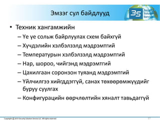 Эмзэг сул байдлууд
• Техник хангамжийн
– Үе үе сольж байрлуулах схем байхгүй
– Хүчдэлийн хэлбэлзэлд мэдрэмтгий
– Температурын хэлбэлзэлд мэдрэмтгий
– Нар, шороо, чийгэнд мэдрэмтгий
– Цахилгаан соронзон туяанд мэдрэмтгий
– Үйлчилгээ хийгддэггүй, санах төхөөрөмжүүдийг
буруу суулгах
– Конфигурацийн өөрчлөлтийн хяналт тавьдаггүй
17
 