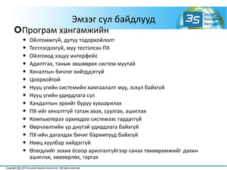 Эмзэг сул байдлууд
Програм хангамжийн
 Ойлгомжгүй, дутуу тодорхойлолт
 Тестлэгдээгүй, муу тестэлсэн ПХ
 Ойлгоход хэцүү интерфейс
 Адилтгах, таньж зөшөөрөх систем муутай
 Хяналтын бичлэг хийгддэггүй
 Цоорхойтой
 Нууц үгийн системийн хамгаалалт муу, эсхүл байхгүй
 Нууц үгийн удирдлага сул
 Хандалтын эрхийг буруу хуваарилах
 ПХ-ийг хяналтгүй татаж авах, суулгах, ашиглах
 Компьютерээ орхихдоо системээс гардаггүй
 Өөрчлөлтийн үр днүтэй удирдлага байхгүй
 ПХ-ийн дагалдах бичиг баримтууд байхгүй
 Нөөц хуулбар хийдэггүй
 Өгөгдлийг зохих ёсоор арилгалгүйгээр санах төхөөрөмжийг дахин
ашиглах, зөөвөрлөх, гаргах
 