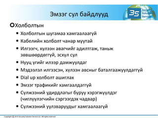 Эмзэг сул байдлууд
Холболтын
 Холболтын шугамаа хамгаалаагүй
 Кабелийн холболт чанар муутай
 Илгээгч, хүлээн авагчийг адилтгаж, таньж
зөвшөөрдөггүй, эсхүл сул
 Нууц үгийг илээр дамжуулдаг
 Мэдээлэл илгээсэн, хүлээн авсныг баталгаажуулдаггүй
 Dial up холболт ашиглах
 Эмзэг трафикийг хамгаалдаггүй
 Сүлжээний удирдлагыг буруу хэрэгжүүлдэг
(чиглүүлэгчийн сэргээгдэх чадвар)
 Сүлжээний уулзваруудыг хамгаалаагүй
 