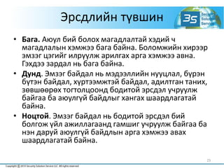 Эрсдлийн түвшин
• Бага. Аюул бий болох магадлалтай хэдий ч
магадлалын хэмжээ бага байна. Боломжийн хирээр
эмзэг цэгийг илрүүлж арилгах арга хэмжээ авна.
Гэхдээ зардал нь бага байна.
• Дунд. Эмзэг байдал нь мэдээллийн нууцлал, бүрэн
бүтэн байдал, хүртээмжтэй байдал, адилтган таних,
зөвшөөрөх тогтолцоонд бодитой эрсдэл учруулж
байгаа ба аюулгүй байдлыг хангах шаардлагатай
байна.
• Ноцтой. Эмзэг байдал нь бодитой эрсдэл бий
болгож үйл ажиллагаанд гамшиг учруулж байгаа ба
нэн даруй аюулгүй байдлын арга хэмжээ авах
шаардлагатай байна.
23
 
