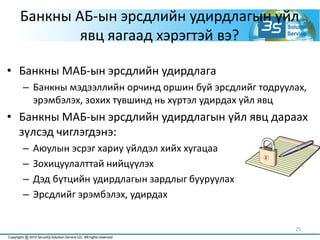 25
Банкны АБ-ын эрсдлийн удирдлагын үйл
явц яагаад хэрэгтэй вэ?
• Банкны МАБ-ын эрсдлийн удирдлага
– Банкны мэдээллийн орчинд оршин буй эрсдлийг тодруулах,
эрэмбэлэх, зохих түвшинд нь хүртэл удирдах үйл явц
• Банкны МАБ-ын эрсдлийн удирдлагын үйл явц дараах
зүлсэд чиглэгдэнэ:
– Аюулын эсрэг хариу үйлдэл хийх хугацаа
– Зохицуулалттай нийцүүлэх
– Дэд бүтцийн удирдлагын зардлыг бууруулах
– Эрсдлийг эрэмбэлэх, удирдах
 