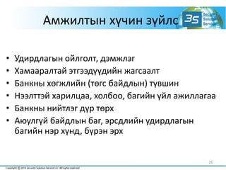 26
Амжилтын хүчин зүйлс
• Удирдлагын ойлголт, дэмжлэг
• Хамааралтай этгээдүүдийн жагсаалт
• Банкны хөгжлийн (төгс байдлын) түвшин
• Нээлттэй харилцаа, холбоо, багийн үйл ажиллагаа
• Банкны нийтлэг дүр төрх
• Аюулгүй байдлын баг, эрсдлийн удирдлагын
багийн нэр хүнд, бүрэн эрх
 