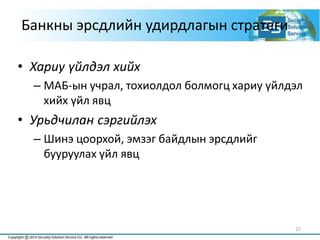 27
Банкны эрсдлийн удирдлагын стратеги
• Хариу үйлдэл хийх
– МАБ-ын учрал, тохиолдол болмогц хариу үйлдэл
хийх үйл явц
• Урьдчилан сэргийлэх
– Шинэ цоорхой, эмзэг байдлын эрсдлийг
бууруулах үйл явц
 