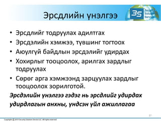Эрсдлийн үнэлгээ
• Эрсдлийг тодруулах адилтгах
• Эрсдэлийн хэмжээ, түвшинг тогтоох
• Аюулгүй байдлын эрсдэлийг удирдах
• Хохирлыг тооцоолох, арилгах зардлыг
тодруулах
• Сөрөг арга хэмжээнд зарцуулах зардлыг
тооцоолох зорилготой.
Эрсдэлийн үнэлгээ гэдэг нь эрсдлийг удирдах
удирдлагын анхны, үндсэн үйл ажиллагаа
37
 