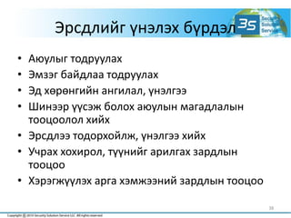 Эрсдлийг үнэлэх бүрдэл
• Аюулыг тодруулах
• Эмзэг байдлаа тодруулах
• Эд хөрөнгийн ангилал, үнэлгээ
• Шинээр үүсэж болох аюулын магадлалын
тооцоолол хийх
• Эрсдлээ тодорхойлж, үнэлгээ хийх
• Учрах хохирол, түүнийг арилгах зардлын
тооцоо
• Хэрэгжүүлэх арга хэмжээний зардлын тооцоо
38
 