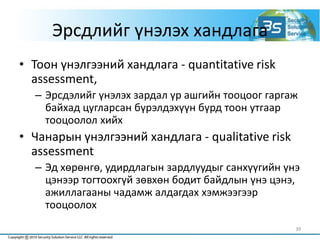 Эрсдлийг үнэлэх хандлага
• Тоон үнэлгээний хандлага - quantitative risk
assessment,
– Эрсдэлийг үнэлэх зардал үр ашгийн тооцоог гаргаж
байхад цугларсан бүрэлдэхүүн бүрд тоон утгаар
тооцоолол хийх
• Чанарын үнэлгээний хандлага - qualitative risk
assessment
– Эд хөрөнгө, удирдлагын зардлуудыг санхүүгийн үнэ
цэнээр тогтоохгүй зөвхөн бодит байдлын үнэ цэнэ,
ажиллагааны чадамж алдагдах хэмжээгээр
тооцоолох
39
 