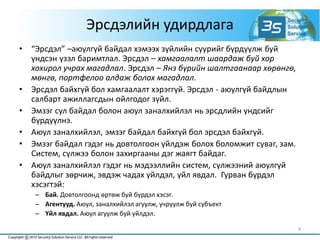 Эрсдэлийн удирдлага
• “Эрсдэл” –аюулгүй байдал хэмээх зүйлийн суурийг бүрдүүлж буй
үндсэн үзэл баримтлал. Эрсдэл – хамгаалалт шаардаж буй хор
хохирол учрах магадлал. Эрсдэл – Янз бүрийн шалтгаанаар хөрөнгө,
мөнгө, портфелоо алдаж болох магадлал.
• Эрсдэл байхгүй бол хамгаалалт хэрэггүй. Эрсдэл - аюулгүй байдлын
салбарт ажиллагсдын ойлгодог зүйл.
• Эмзэг сул байдал болон аюул заналхийлэл нь эрсдлийн үндсийг
бүрдүүлнэ.
• Аюул заналхийлэл, эмзэг байдал байхгүй бол эрсдэл байхгүй.
• Эмзэг байдал гэдэг нь довтолгоон үйлдэж болох боломжит суваг, зам.
Систем, сүлжээ болон захиргааны дэг жаягт байдаг.
• Аюул заналхийлэл гэдэг нь мэдээллийн систем, сүлжээний аюулгүй
байдлыг зөрчиж, эвдэж чадах үйлдэл, үйл явдал. Гурван бүрдэл
хэсэгтэй:
– Бай. Довтолгоонд өртөж буй бүрдэл хэсэг.
– Агентууд. Аюул, заналхийлэл агуулж, учруулж буй субъект
– Үйл явдал. Аюул агуулж буй үйлдэл.
4
 
