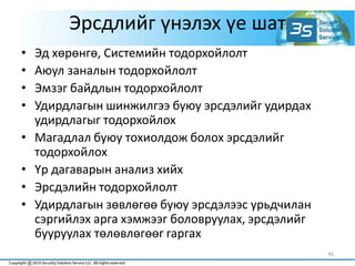 Эрсдлийг үнэлэх үе шат
• Эд хөрөнгө, Системийн тодорхойлолт
• Аюул заналын тодорхойлолт
• Эмзэг байдлын тодорхойлолт
• Удирдлагын шинжилгээ буюу эрсдэлийг удирдах
удирдлагыг тодорхойлох
• Магадлал буюу тохиолдож болох эрсдэлийг
тодорхойлох
• Үр дагаварын анализ хийх
• Эрсдэлийн тодорхойлолт
• Удирдлагын зөвлөгөө буюу эрсдэлээс урьдчилан
сэргийлэх арга хэмжээг боловруулах, эрсдэлийг
бууруулах төлөвлөгөөг гаргах
45
 