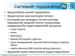 Системийг тодорхойлох
• Эрсдэл байгаа эсэхийг тодорхойлох
• Эрсдэл хүлээн авах шалгуураа тогтоох
• Системийн хил хязгаарыг тогтоон системд
хамааралтай, эрсдлийг үнэлэн тооцоолоход
шаардагдах бүх мэдээ мэдээллийг цуглуулна.
– санал асуулга,
– анкет,
– ярилцлага,
– баримт бичгүүдийн судалгаа,
– тоног төхөөрөмжийг ашиглаж байгаа байдлыг ажиглах
болон
– хэрхэн ажиллаж буйг ажиглах аргууд ашиглана.
• Эрсдэлийг үнэлэх ажиллагааны үндсэн суурь болно
 