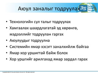 Аюул заналыг тодруулах
• Технологийн сул талыг тодруулах
• Хамгаалах шаардлагатай эд хөрөнгө,
мэдээллийг тодруулан гаргах
• Аюулуудыг тодруулна
• Системийн ямар хэсэгт заналхийлж байгаа
• Ямар хор уршигтай байж болох
• Хор уршгийг арилгахад ямар зардал гарах
 