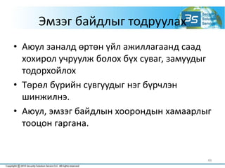 Эмзэг байдлыг тодруулах
• Аюул заналд өртөн үйл ажиллагаанд саад
хохирол учруулж болох бүх суваг, замуудыг
тодорхойлох
• Төрөл бүрийн сувгуудыг нэг бүрчлэн
шинжилнэ.
• Аюул, эмзэг байдлын хоорондын хамаарлыг
тооцон гаргана.
49
 