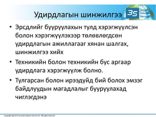 Удирдлагын шинжилгээ
• Эрсдлийг бууруулахын тулд хэрэгжүүлсэн
болон хэрэгжүүлэхээр төлөвлөгдсөн
удирдлагын ажиллагааг хянан шалгах,
шинжилгээ хийх
• Техникийн болон техникийн бус аргаар
удирдлага хэрэгжүүлж болно.
• Тулгарсан болон ирээдүйд бий болох эмзэг
байдлуудын магадлалыг бууруулахад
чиглэгдэнэ
 