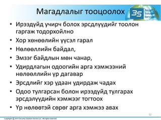 Магадлалыг тооцоолох
• Ирээдүйд учирч болох эрсдлүүдийг тоолон
гаргаж тодорхойлно
• Хор хөнөөлийн үүсэл гарал
• Нөлөөллийн байдал,
• Эмзэг байдлын мөн чанар,
• Удирдлагын одоогийн арга хэмжээний
нөлөөллийн үр дагавар
• Эрсдлийг хэр удаан удирдаж чадах
• Одоо тулгарсан болон ирээдүйд тулгарах
эрсдэлүүдийн хэмжээг тогтоох
• Үр нөлөөтэй сөрөг арга хэмжээ авах
52
 