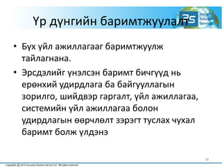 Үр дүнгийн баримтжуулалт
• Бүх үйл ажиллагааг баримтжуулж
тайлагнана.
• Эрсдэлийг үнэлсэн баримт бичгүүд нь
ерөнхий удирдлага ба байгууллагын
зорилго, шийдвэр гаргалт, үйл ажиллагаа,
системийн үйл ажиллагаа болон
удирдлагын өөрчлөлт зэрэгт туслах чухал
баримт болж үлдэнэ
58
 