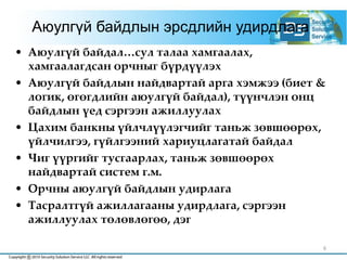 6
Аюулгүй байдлын эрсдлийн удирдлага
• Аюулгүй байдал…сул талаа хамгаалах,
хамгаалагдсан орчныг бүрдүүлэх
• Аюулгүй байдлын найдвартай арга хэмжээ (биет &
логик, өгөгдлийн аюулгүй байдал), түүнчлэн онц
байдлын үед сэргээн ажиллуулах
• Цахим банкны үйлчлүүлэгчийг таньж зөвшөөрөх,
үйлчилгээ, гүйлгээний хариуцлагатай байдал
• Чиг үүргийг тусгаарлах, таньж зөвшөөрөх
найдвартай систем г.м.
• Орчны аюулгүй байдлын удирлага
• Тасралтгүй ажиллагааны удирдлага, сэргээн
ажиллуулах төлөвлөгөө, дэг
 