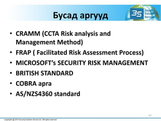 Бусад аргууд
• CRAMM (CCTA Risk analysis and
Management Method)
• FRAP ( Facilitated Risk Assessment Process)
• MICROSOFT’s SECURITY RISK MANAGEMENT
• BRITISH STANDARD
• COBRA арга
• AS/NZS4360 standard
67
 