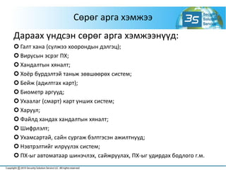 Сөрөг арга хэмжээ
Дараах үндсэн сөрөг арга хэмжээнүүд:
 Галт хана (сүлжээ хоорондын дэлгэц);
 Вирусын эсрэг ПХ;
 Хандалтын хяналт;
 Хоёр бүрдэлтэй таньж зөвшөөрөх систем;
 Бейж (адилтгах карт);
 Биометр аргууд;
 Ухаалаг (смарт) карт унших систем;
 Харуул;
 Файлд хандах хандалтын хяналт;
 Шифрлэлт;
 Ухамсартай, сайн сургаж бэлтгэсэн ажилтнууд;
 Нэвтрэлтийг илрүүлэх систем;
 ПХ-ыг автоматаар шинэчлэх, сайжруулах, ПХ-ыг удирдах бодлого г.м.
 