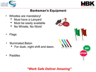 Banksman’s Equipment
• Whistles are mandatory!
 Must have a Lanyard
 Must be easily available
 No Whistle, No Work!
• Flags
• Illuminated Baton
 For dusk, night shift and dawn.
• Paddles
“Work Safe Deliver Amazing”
 