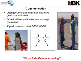 • Operator/Driver and banksman must have
good communication.
Communication
X
• Operator/driver and banksman must keep
eye contact.
• If you loose eye contact, STOP WORK!
“Work Safe Deliver Amazing”
 
