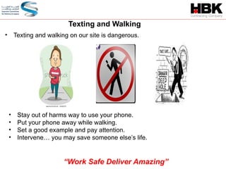 • Texting and walking on our site is dangerous.
• Stay out of harms way to use your phone.
• Put your phone away while walking.
• Set a good example and pay attention.
• Intervene… you may save someone else’s life.
Texting and Walking
“Work Safe Deliver Amazing”
 