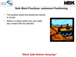 • The position where the banksman stands
is crucial.
• Stand in a place where you can make
eye contact with the operator.
Safe Work Practices: Banksman Positioning
“Work Safe Deliver Amazing”
 