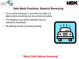 • Try to avoid reversing. If you have to make it a
place where reversing can be carried out safely.
• The distance over which vehicles have to
reverse is minimized.
• All parking on-site is reverse parking.
Safe Work Practices: Restrict Reversing
“Work Safe Deliver Amazing”
 