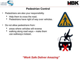 • Pedestrians are also your responsibility.
 Help them to cross the road.
 Pedestrians have right of way over vehicles.
Pedestrian Control
• Do not allow pedestrians from:
 areas where vehicles will reverse
 walking along road ways – make them
use walkways instead.
X
“Work Safe Deliver Amazing”
 