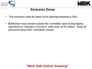 • The exclusion zone for tipper truck loading/unloading is 25m.
Exclusion Zones
• Banksman must remain outside the ‘controlled’ area during tipping
operations or maintain a minimum ‘safe zone’ of 25 meters. Keep all
personnel away from ’controlled’ area(s).
“Work Safe Deliver Amazing”
 