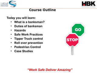 Today you will learn:
• What is a banksman?
• Duties of banksman
• Hazards
• Safe Work Practices
• Tipper Truck control
• Roll over prevention
• Pedestrian Control
• Case Studies
Course Outline
“Work Safe Deliver Amazing”
 