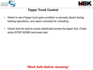 • Watch to see if tipper truck gate condition is securely closed during
loading operations, and opens correctly for unloading.
• Check that the load is evenly distributed across the tipper box, if load
sticks STOP WORK and lower bed.
Tipper Truck Control
“Work Safe Deliver Amazing”
 